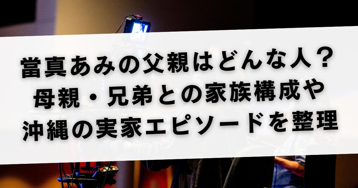 當真あみの父親はどんな人？母親・兄弟との家族構成や沖縄の実家エピソードを整理