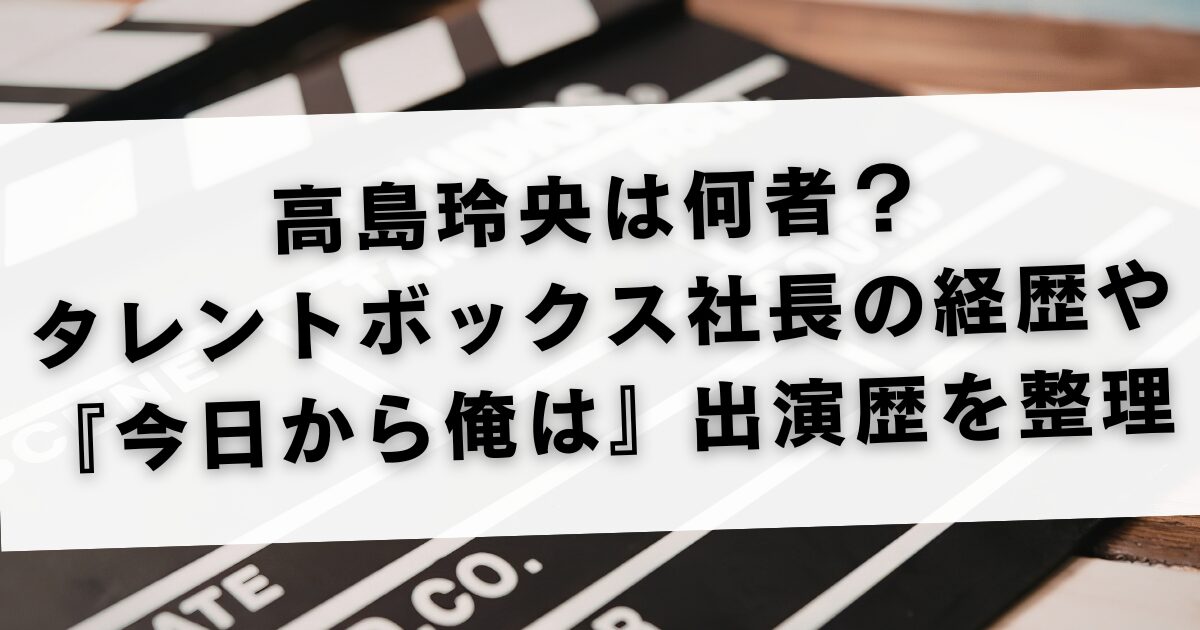 高島玲央は何者？タレントボックス社長の経歴や『今日から俺は』出演歴を整理