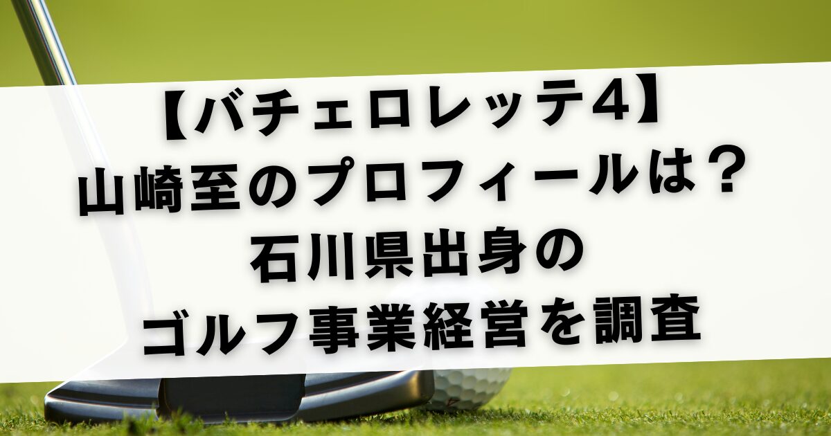 【バチェロレッテ4】山崎至のプロフィールは？石川県出身のゴルフ事業経営を調査