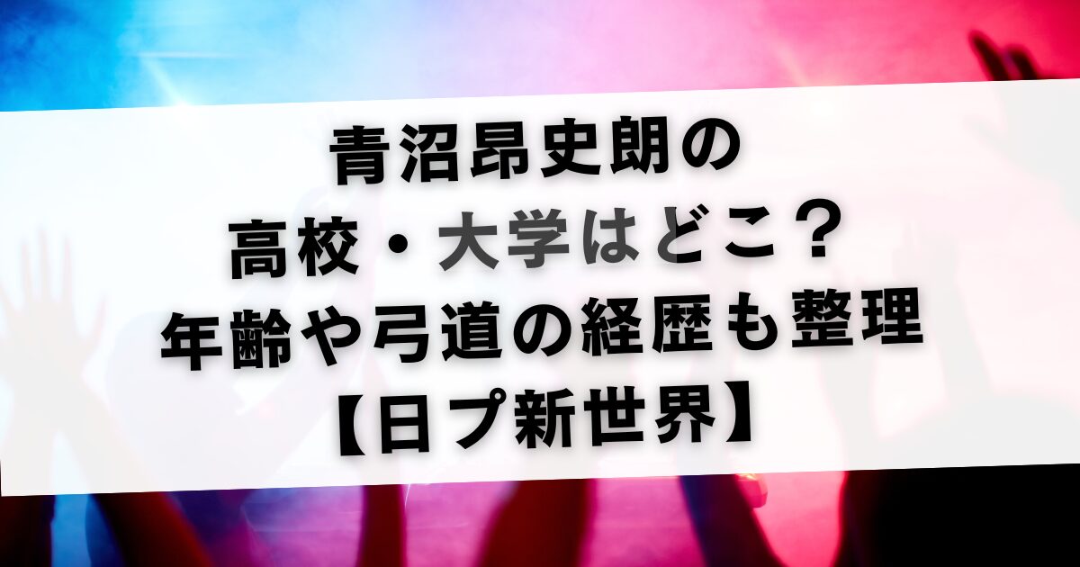 青沼昂史朗の高校と大学はどこ？年齢や弓道の経歴も整理【日プ新世界】