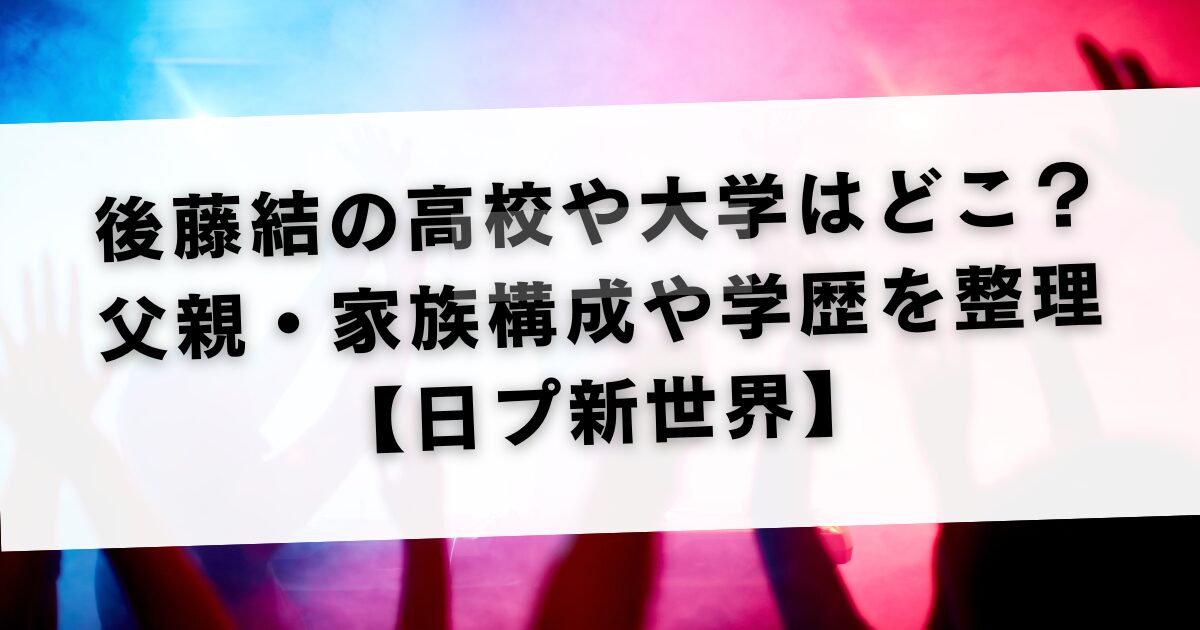 後藤結の高校や大学はどこ？父親・家族構成や学歴を整理【日プ新世界】