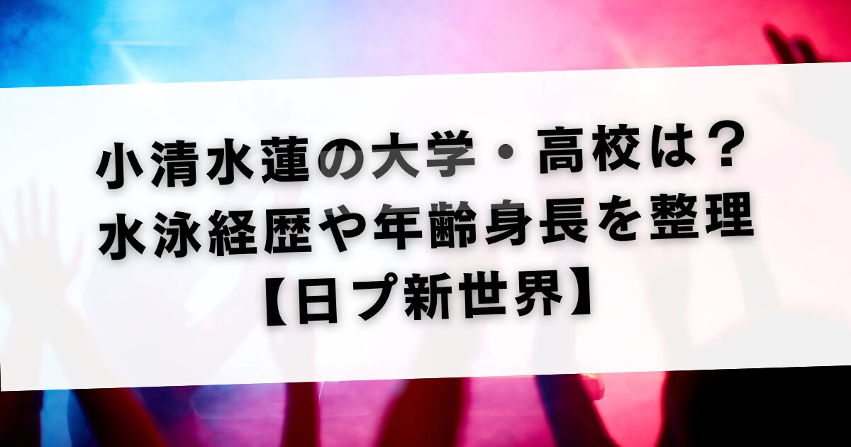 小清水蓮の大学・高校は？水泳経歴や年齢身長を整理【日プ新世界】