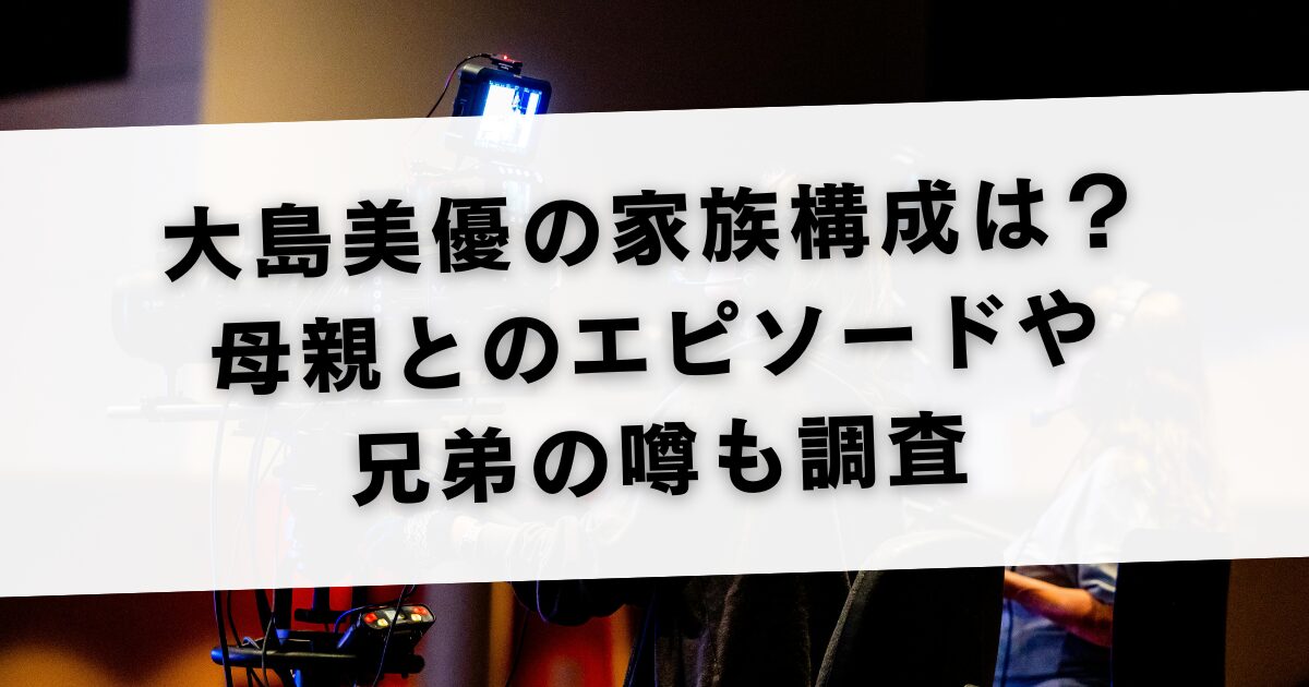 大島美優の家族構成は？母親とのエピソードや兄弟の噂も調査